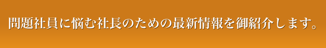 問題社員に悩む社長のための最新情報を御紹介します。